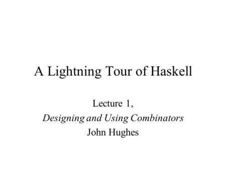 A Lightning Tour of Haskell Lecture 1, Designing and Using Combinators John Hughes.