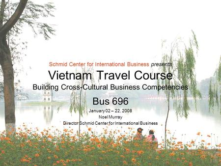 Schmid Center for International Business presents Vietnam Travel Course Building Cross-Cultural Business Competencies Bus 696 January 02 – 22, 2008 Noel.
