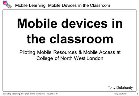 Innovating e-Learning 2011 (JISC Online Conference - November 2011 Mobile Learning: Mobile Devices in the Classroom Tony Delahunty 1 Mobile devices in.