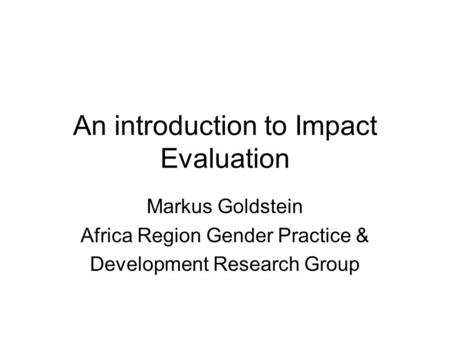 An introduction to Impact Evaluation Markus Goldstein Africa Region Gender Practice & Development Research Group.