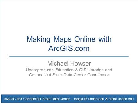 MAGIC and Connecticut State Data Center – magic.lib.uconn.edu & ctsdc.uconn.edu Making Maps Online with ArcGIS.com Michael Howser Undergraduate Education.
