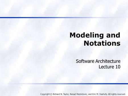 Copyright © Richard N. Taylor, Nenad Medvidovic, and Eric M. Dashofy. All rights reserved. Modeling and Notations Software Architecture Lecture 10.