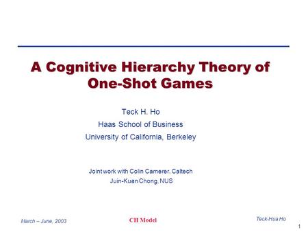 1 Teck-Hua Ho CH Model March – June, 2003 A Cognitive Hierarchy Theory of One-Shot Games Teck H. Ho Haas School of Business University of California, Berkeley.