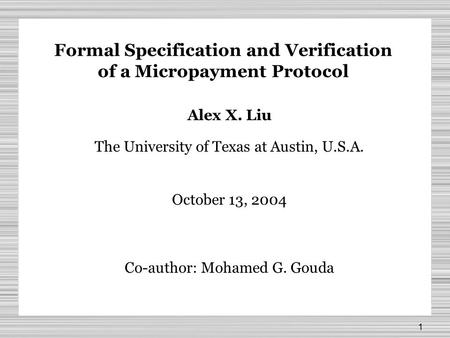 1 Formal Specification and Verification of a Micropayment Protocol Alex X. Liu The University of Texas at Austin, U.S.A. October 13, 2004 Co-author: Mohamed.