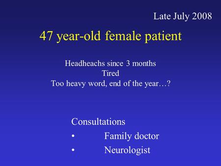47 year-old female patient Headheachs since 3 months Tired Too heavy word, end of the year…? Late July 2008 Consultations Family doctor Neurologist.