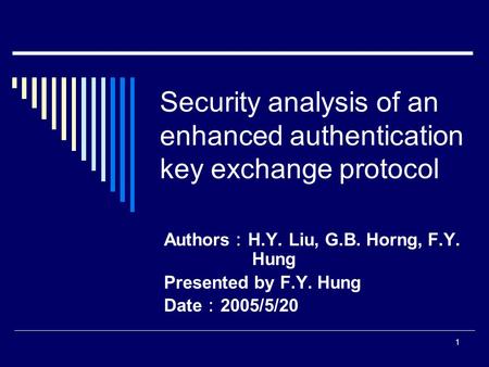 1 Security analysis of an enhanced authentication key exchange protocol Authors ： H.Y. Liu, G.B. Horng, F.Y. Hung Presented by F.Y. Hung Date ： 2005/5/20.
