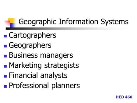 HED 460 Geographic Information Systems Cartographers Geographers Business managers Marketing strategists Financial analysts Professional planners.