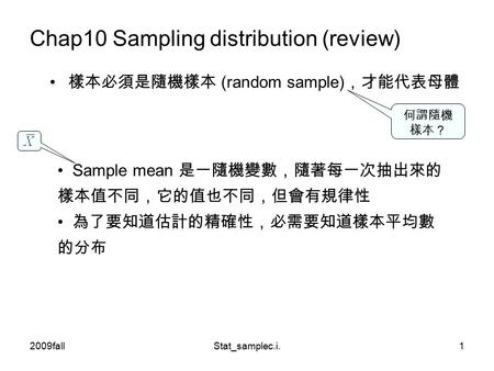 2009fallStat_samplec.i.1 Chap10 Sampling distribution (review) 樣本必須是隨機樣本 (random sample) ，才能代表母體 Sample mean 是一隨機變數，隨著每一次抽出來的 樣本值不同，它的值也不同，但會有規律性 為了要知道估計的精確性，必需要知道樣本平均數.