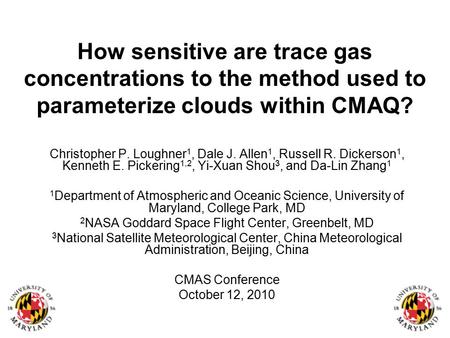 How sensitive are trace gas concentrations to the method used to parameterize clouds within CMAQ? Christopher P. Loughner 1, Dale J. Allen 1, Russell R.