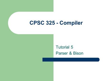 CPSC 325 - Compiler Tutorial 5 Parser & Bison. Bison Concept Bison reads tokens and pushes them onto a stack along with the semantic values. The process.