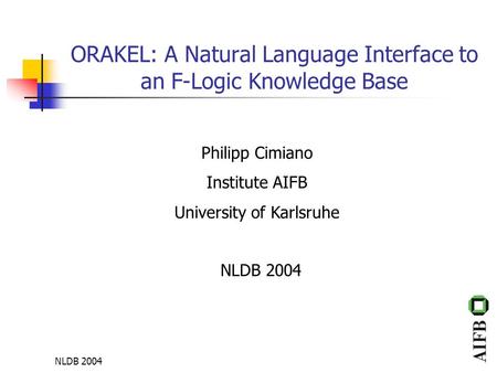NLDB 2004 ORAKEL: A Natural Language Interface to an F-Logic Knowledge Base Philipp Cimiano Institute AIFB University of Karlsruhe NLDB 2004.