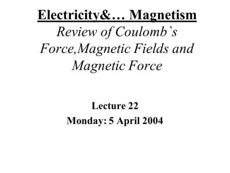 Electricity&… Magnetism Review of Coulomb`s Force,Magnetic Fields and Magnetic Force Lecture 22 Monday: 5 April 2004.