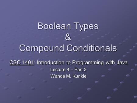 Boolean Types & Compound Conditionals CSC 1401: Introduction to Programming with Java Lecture 4 – Part 3 Wanda M. Kunkle.