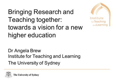 Bringing Research and Teaching together: towards a vision for a new higher education Dr Angela Brew Institute for Teaching and Learning The University.