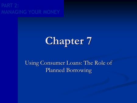 PART 2: MANAGING YOUR MONEY Chapter 7 Using Consumer Loans: The Role of Planned Borrowing.