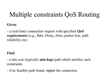 Multiple constraints QoS Routing Given: - a (real time) connection request with specified QoS requirements (e.g., Bdw, Delay, Jitter, packet loss, path.
