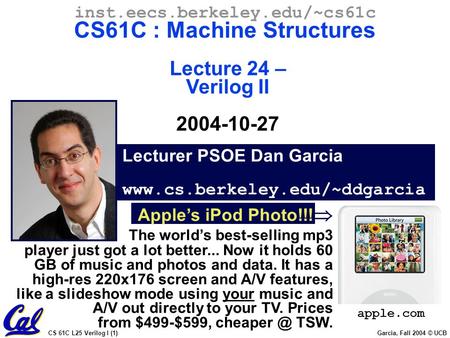 CS 61C L25 Verilog I (1) Garcia, Fall 2004 © UCB Lecturer PSOE Dan Garcia www.cs.berkeley.edu/~ddgarcia inst.eecs.berkeley.edu/~cs61c CS61C : Machine Structures.