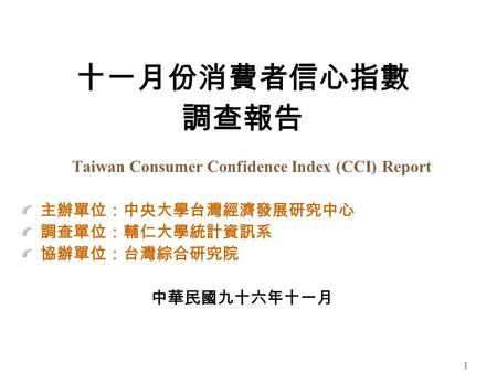 1 十一月份消費者信心指數 調查報告 Taiwan Consumer Confidence Index (CCI) Report 主辦單位：中央大學台灣經濟發展研究中心 調查單位：輔仁大學統計資訊系 協辦單位：台灣綜合研究院 中華民國九十六年十一月.