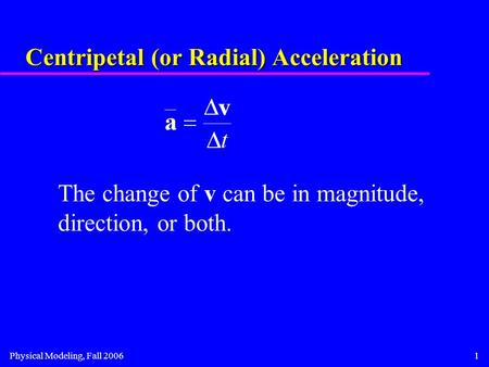 Physical Modeling, Fall 20061 Centripetal (or Radial) Acceleration The change of v can be in magnitude, direction, or both.