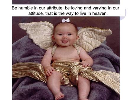 Be humble in our attribute, be loving and varying in our attitude, that is the way to live in heaven.