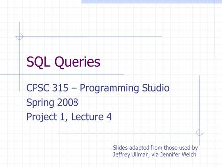 SQL Queries CPSC 315 – Programming Studio Spring 2008 Project 1, Lecture 4 Slides adapted from those used by Jeffrey Ullman, via Jennifer Welch.
