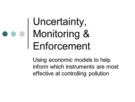 Uncertainty, Monitoring & Enforcement Using economic models to help inform which instruments are most effective at controlling pollution.