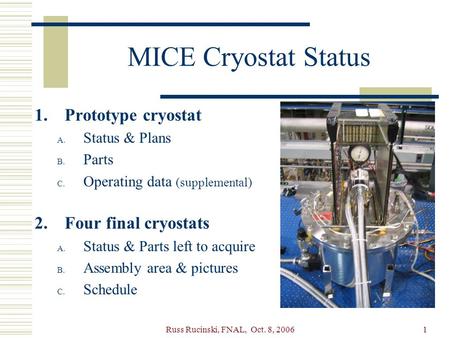 Russ Rucinski, FNAL, Oct. 8, 20061 MICE Cryostat Status 1.Prototype cryostat A. Status & Plans B. Parts C. Operating data (supplemental) 2.Four final cryostats.