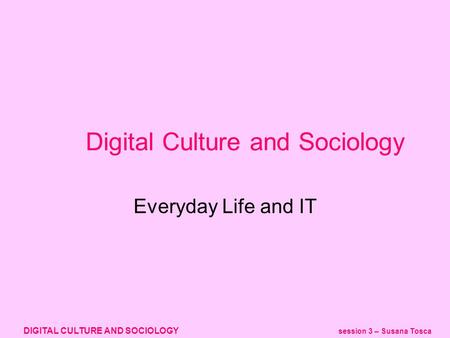 DIGITAL CULTURE AND SOCIOLOGY session 3 – Susana Tosca Digital Culture and Sociology Everyday Life and IT.