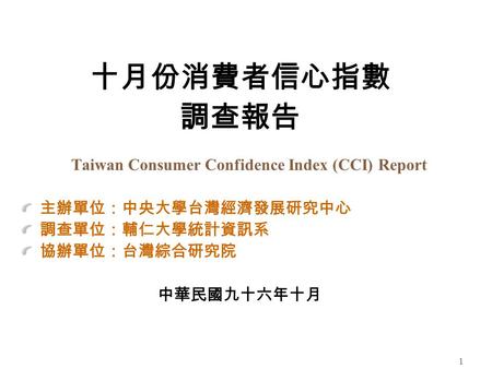 1 十月份消費者信心指數 調查報告 Taiwan Consumer Confidence Index (CCI) Report 主辦單位：中央大學台灣經濟發展研究中心 調查單位：輔仁大學統計資訊系 協辦單位：台灣綜合研究院 中華民國九十六年十月.