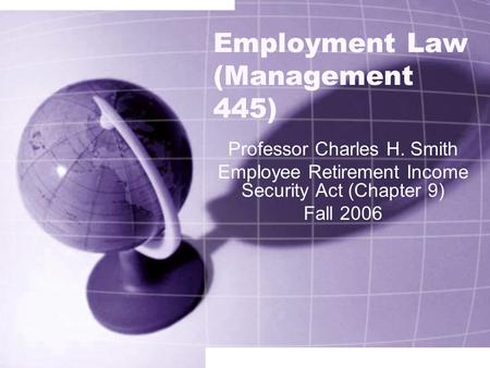 Employment Law (Management 445) Professor Charles H. Smith Employee Retirement Income Security Act (Chapter 9) Fall 2006.