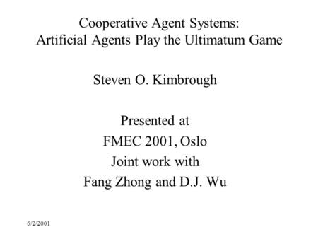 6/2/2001 Cooperative Agent Systems: Artificial Agents Play the Ultimatum Game Steven O. Kimbrough Presented at FMEC 2001, Oslo Joint work with Fang Zhong.