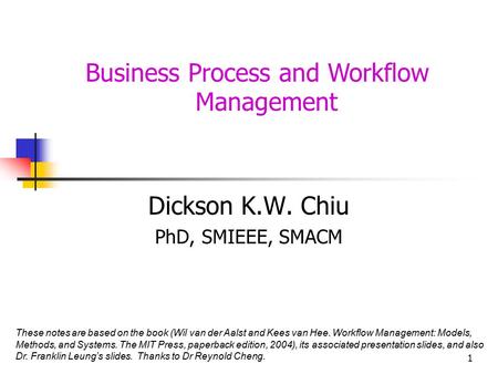 1 Business Process and Workflow Management Dickson K.W. Chiu PhD, SMIEEE, SMACM These notes are based on the book (Wil van der Aalst and Kees van Hee.