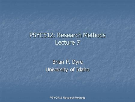 PSYC512: Research Methods PSYC512: Research Methods Lecture 7 Brian P. Dyre University of Idaho.