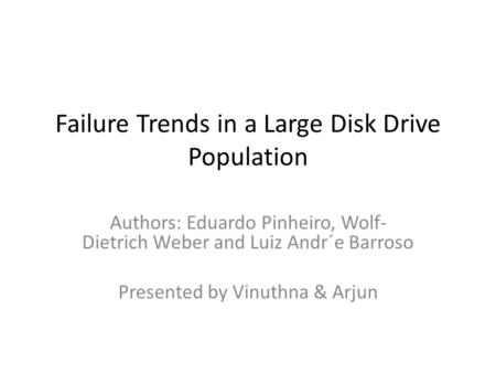 Failure Trends in a Large Disk Drive Population Authors: Eduardo Pinheiro, Wolf- Dietrich Weber and Luiz Andr´e Barroso Presented by Vinuthna & Arjun.