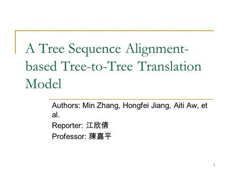 1 A Tree Sequence Alignment- based Tree-to-Tree Translation Model Authors: Min Zhang, Hongfei Jiang, Aiti Aw, et al. Reporter: 江欣倩 Professor: 陳嘉平.