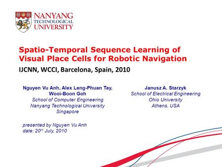 Spatio-Temporal Sequence Learning of Visual Place Cells for Robotic Navigation presented by Nguyen Vu Anh date: 20 th July, 2010 Nguyen Vu Anh, Alex Leng-Phuan.