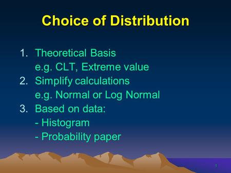 1 Choice of Distribution 1.Theoretical Basis e.g. CLT, Extreme value 2.Simplify calculations e.g. Normal or Log Normal 3.Based on data: - Histogram - Probability.