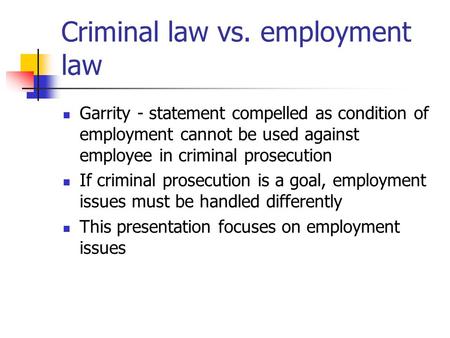 Criminal law vs. employment law Garrity - statement compelled as condition of employment cannot be used against employee in criminal prosecution If criminal.