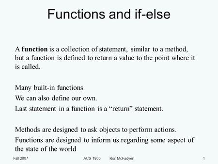 Fall 2007ACS-1805 Ron McFadyen1 Functions and if-else A function is a collection of statement, similar to a method, but a function is defined to return.