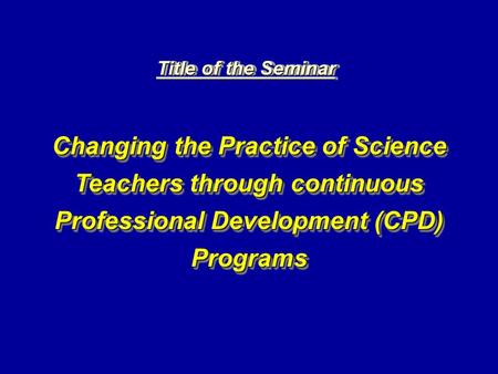 Title of the Seminar Changing the Practice of Science Teachers through continuous Professional Development (CPD) Programs.