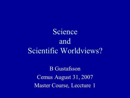 Science and Scientific Worldviews? B Gustafsson Cemus August 31, 2007 Master Course, Leccture 1.