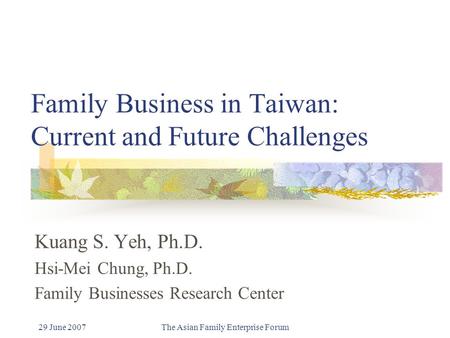 29 June 2007The Asian Family Enterprise Forum Family Business in Taiwan: Current and Future Challenges Kuang S. Yeh, Ph.D. Hsi-Mei Chung, Ph.D. Family.