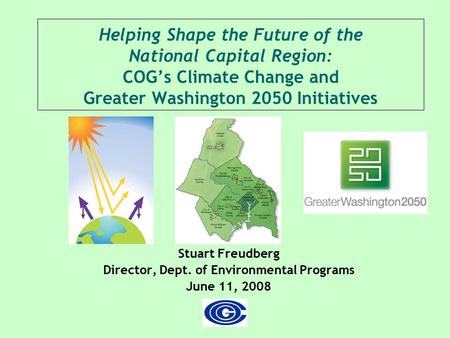 Helping Shape the Future of the National Capital Region: COG’s Climate Change and Greater Washington 2050 Initiatives Stuart Freudberg Director, Dept.