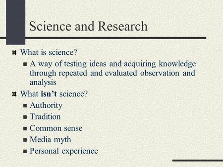 Science and Research What is science? A way of testing ideas and acquiring knowledge through repeated and evaluated observation and analysis What isn’t.