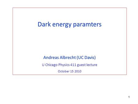 1 Dark energy paramters Andreas Albrecht (UC Davis) U Chicago Physics 411 guest lecture October 15 2010.