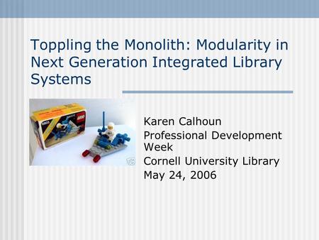 Toppling the Monolith: Modularity in Next Generation Integrated Library Systems Karen Calhoun Professional Development Week Cornell University Library.