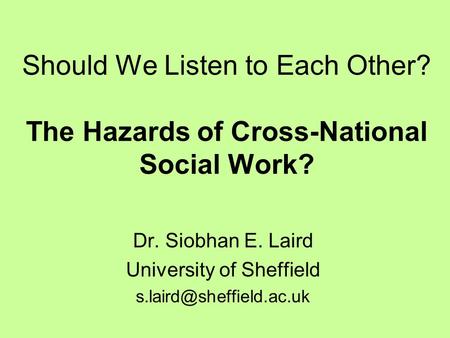 Should We Listen to Each Other? The Hazards of Cross-National Social Work? Dr. Siobhan E. Laird University of Sheffield