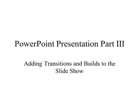 PowerPoint Presentation Part III Adding Transitions and Builds to the Slide Show.
