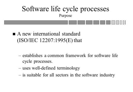 Software life cycle processes Purpose n A new international standard (ISO/IEC 12207:1995(E) that –establishes a common framework for software life cycle.