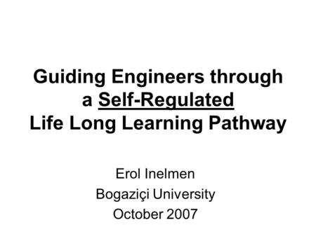 Guiding Engineers through a Self-Regulated Life Long Learning Pathway Erol Inelmen Bogaziçi University October 2007.